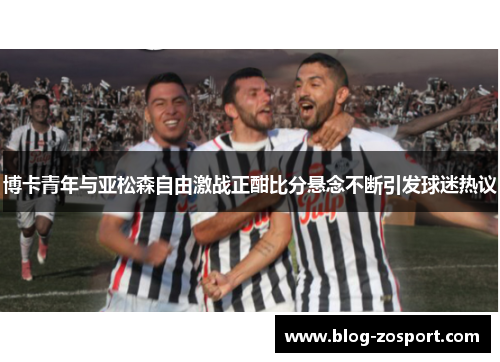 博卡青年与亚松森自由激战正酣比分悬念不断引发球迷热议
