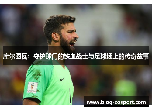 库尔图瓦：守护球门的铁血战士与足球场上的传奇故事